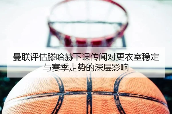 曼联评估滕哈赫下课传闻对更衣室稳定与赛季走势的深层影响