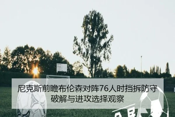 尼克斯前瞻布伦森对阵76人时挡拆防守破解与进攻选择观察